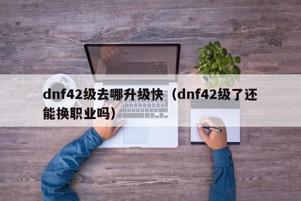 dnf42级去哪升级快（dnf42级了还能换职业吗）