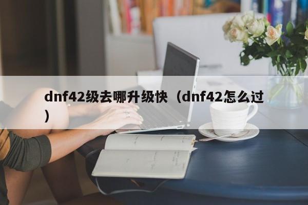 dnf42级去哪升级快（dnf42怎么过）