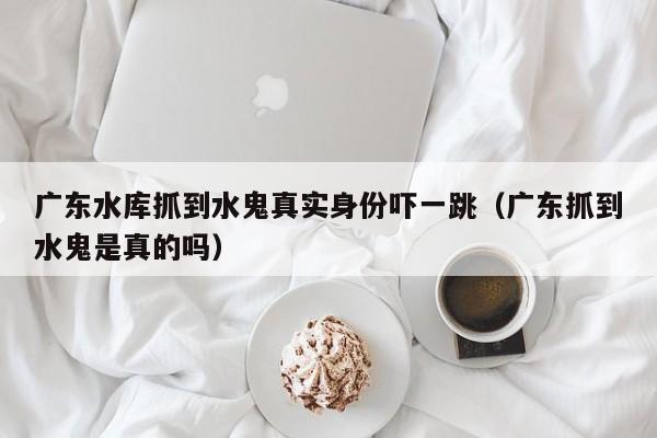 广东水库抓到水鬼真实身份吓一跳（广东抓到水鬼是真的吗）