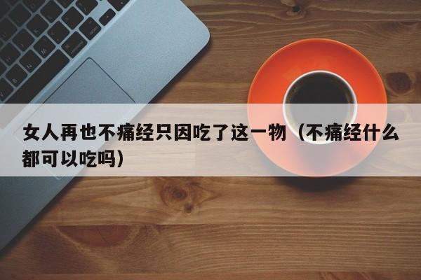 女人再也不痛经只因吃了这一物（不痛经什么都可以吃吗）