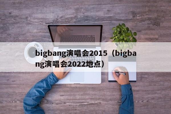 bigbang演唱会2015（bigbang演唱会2022地点）