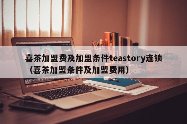 喜茶加盟费及加盟条件teastory连锁（喜茶加盟条件及加盟费用）