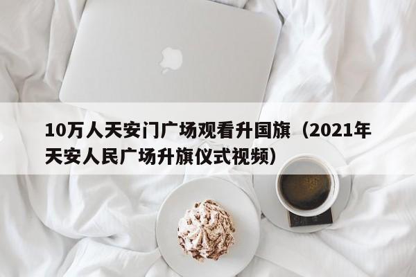 10万人天安门广场观看升国旗（2021年天安人民广场升旗仪式视频）