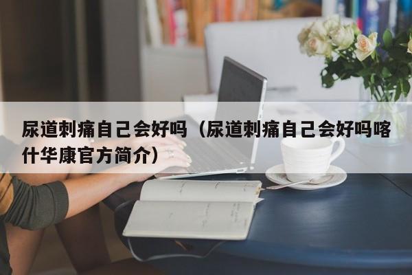 尿道刺痛自己会好吗（尿道刺痛自己会好吗喀什华康官方简介）