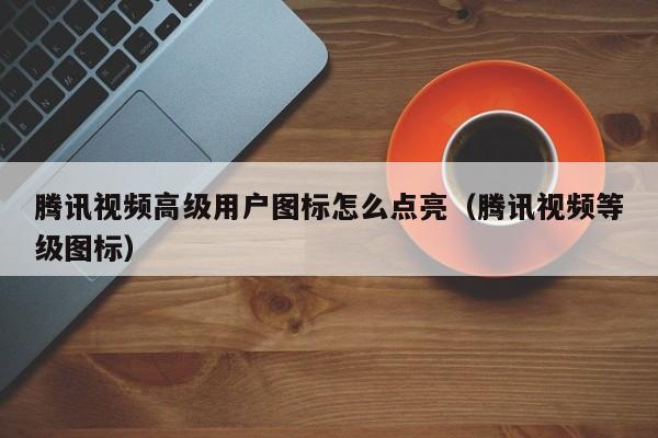 腾讯视频高级用户图标怎么点亮（腾讯视频等级图标）