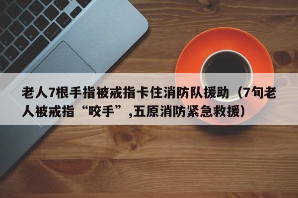 老人7根手指被戒指卡住消防队援助（7旬老人被戒指“咬手”,五原消防紧急救援）