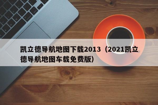 凯立德导航地图下载2013（2021凯立德导航地图车载免费版）