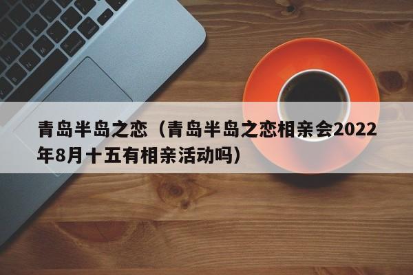 青岛半岛之恋（青岛半岛之恋相亲会2022年8月十五有相亲活动吗）