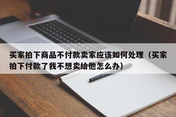 买家拍下商品不付款卖家应该如何处理（买家拍下付款了我不想卖给他怎么办）