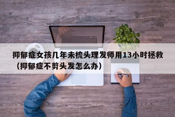 抑郁症女孩几年未梳头理发师用13小时拯救（抑郁症不剪头发怎么办）