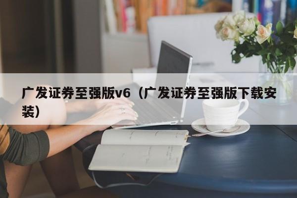 广发证券至强版v6（广发证券至强版下载安装）