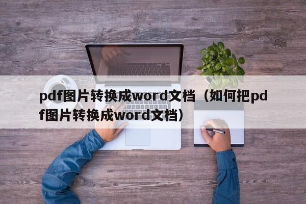 pdf图片转换成word文档（如何把pdf图片转换成word文档）