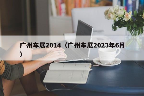 广州车展2014（广州车展2023年6月）