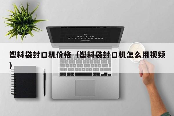 塑料袋封口机价格（塑料袋封口机怎么用视频）