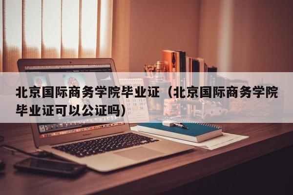 北京国际商务学院毕业证（北京国际商务学院毕业证可以公证吗）