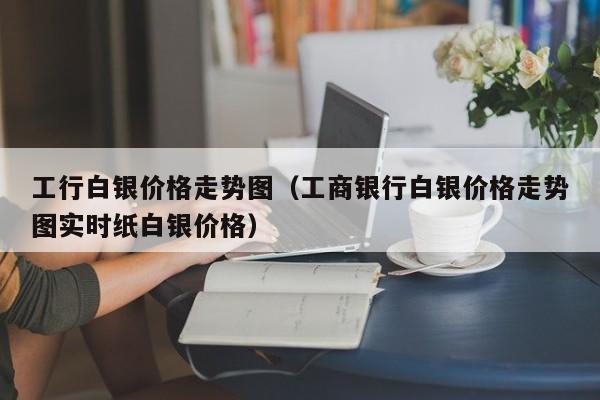 工行白银价格走势图（工商银行白银价格走势图实时纸白银价格）