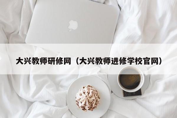 大兴教师研修网（大兴教师进修学校官网）