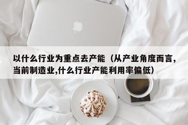 以什么行业为重点去产能（从产业角度而言,当前制造业,什么行业产能利用率偏低）