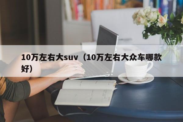 10万左右大suv（10万左右大众车哪款好）