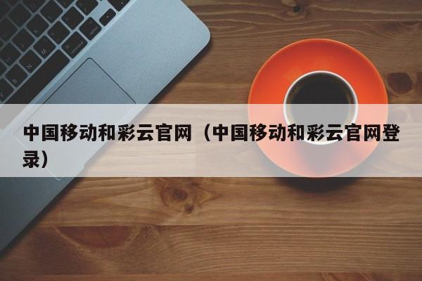 中国移动和彩云官网（中国移动和彩云官网登录）